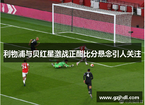 利物浦与贝红星激战正酣比分悬念引人关注