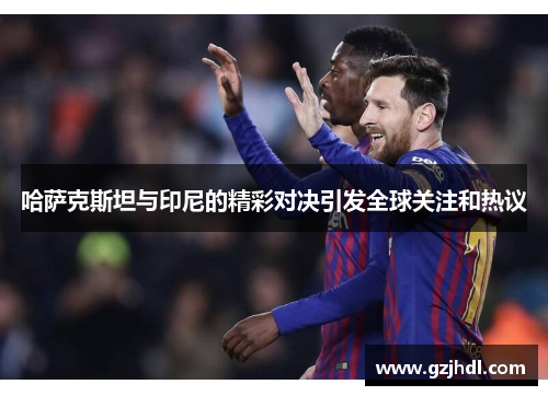 哈萨克斯坦与印尼的精彩对决引发全球关注和热议