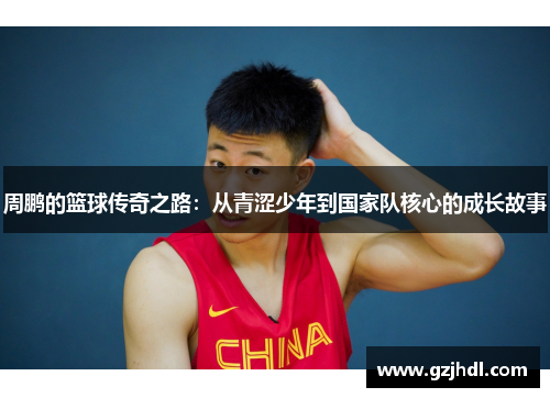 周鹏的篮球传奇之路：从青涩少年到国家队核心的成长故事