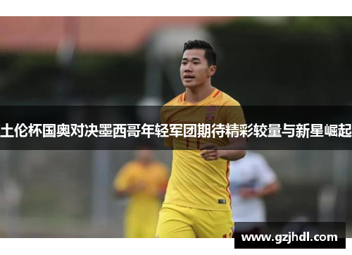 土伦杯国奥对决墨西哥年轻军团期待精彩较量与新星崛起