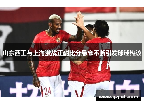 山东西王与上海激战正酣比分悬念不断引发球迷热议