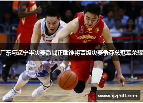 广东与辽宁半决赛激战正酣谁将晋级决赛争夺总冠军荣耀